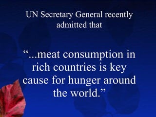 “ ...meat consumption in rich countries is key cause for hunger around the world.” UN Secretary General recently admitted that 