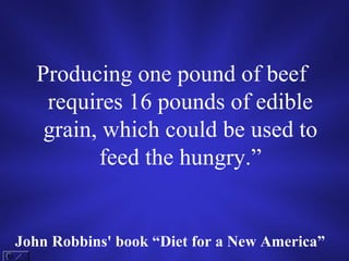 Producing one pound of beef requires 16 pounds of edible grain, which could be used to feed the hungry.” John Robbins' book “Diet for a New America”   