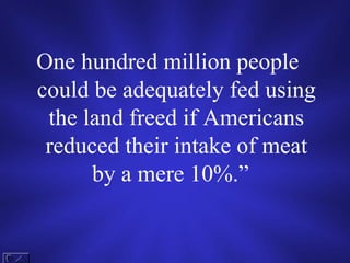 One hundred million people could be adequately fed using the land freed if Americans reduced their intake of meat by a mere 10%.”   
