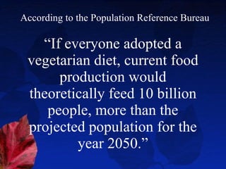 “ If everyone adopted a vegetarian diet, current food production would theoretically feed 10 billion people, more than the projected population for the year 2050.” According to the Population Reference Bureau 