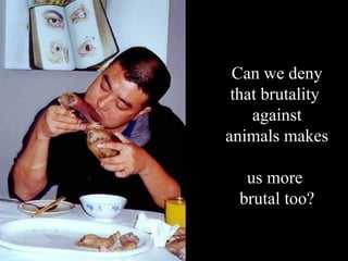 Can we deny that brutality  against animals makes  us more  brutal too? 