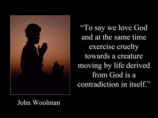 “ To say we love God and at the same time exercise cruelty towards a creature moving by life derived from God is a contradiction in itself.” John Woolman 