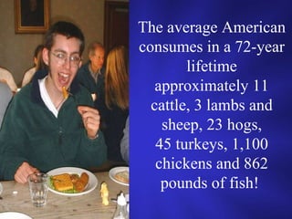 The average American consumes in a 72-year lifetime approximately 11 cattle, 3 lambs and sheep, 23 hogs, 45 turkeys, 1,100 chickens and 862 pounds of fish!  