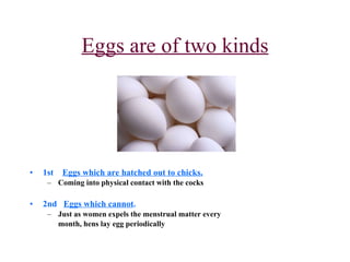 Eggs are of two kinds 1st  Eggs which are hatched out to chicks. Coming into physical contact with the cocks 2nd  Eggs which cannot . Just as women expels the menstrual matter every  month, hens lay egg periodically 