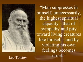 “ Man suppresses in himself, unnecessarily, the highest spiritual capacity - that of sympathy and pity toward living creatures like himself - and by violating his own feelings becomes cruel.” Leo Tolstoy 