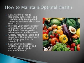    Eat a variety of foods
    (legumes, nuts/seeds, and
    vegetables) to gain a good
    supply of amino acids on any
    given day.
   Increase your body’s process
    of iron by eating Vitamin C
    rich foods (beans, pasta,
    wheat germs, and broccoli).
   Closely read food labels and
    make sure that products are
    full of calcium, iron, or
    vitamin B12.
   Stay away from excess
    protein, salt, alcohol, and
    caffeine; these can be
    calcium “thieves.”
 