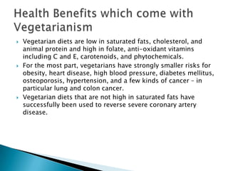    Vegetarian diets are low in saturated fats, cholesterol, and
    animal protein and high in folate, anti-oxidant vitamins
    including C and E, carotenoids, and phytochemicals.
   For the most part, vegetarians have strongly smaller risks for
    obesity, heart disease, high blood pressure, diabetes mellitus,
    osteoporosis, hypertension, and a few kinds of cancer – in
    particular lung and colon cancer.
   Vegetarian diets that are not high in saturated fats have
    successfully been used to reverse severe coronary artery
    disease.
 