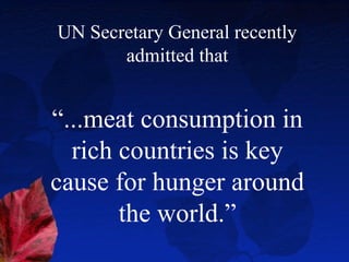 UN Secretary General recently
       admitted that


“...meat consumption in
  rich countries is key
cause for hunger around
       the world.”
 