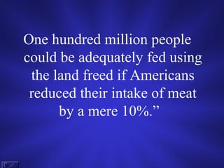 One hundred million people
could be adequately fed using
 the land freed if Americans
 reduced their intake of meat
      by a mere 10%.”
 