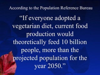 According to the Population Reference Bureau

   “If everyone adopted a
 vegetarian diet, current food
      production would
 theoretically feed 10 billion
    people, more than the
 projected population for the
         year 2050.”
 