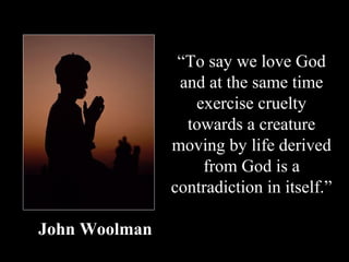 “To say we love God
                and at the same time
                  exercise cruelty
                 towards a creature
               moving by life derived
                   from God is a
               contradiction in itself.”

John Woolman
 
