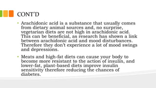 CONT’D
• Arachidonic acid is a substance that usually comes
from dietary animal sources and, no surprise,
vegetarian diets are not high in arachidonic acid.
This can be beneficial, as research has shown a link
between arachidonic acid and mood disturbances.
Therefore they don’t experience a lot of mood swings
and depressions.
• Meats and high-fat diets can cause your body to
become more resistant to the action of insulin, and
lower-fat, plant-based diets improve insulin
sensitivity therefore reducing the chances of
diabetes.
 