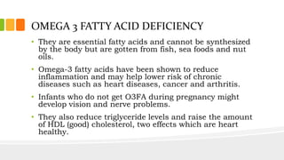 OMEGA 3 FATTY ACID DEFICIENCY
• They are essential fatty acids and cannot be synthesized
by the body but are gotten from fish, sea foods and nut
oils.
• Omega-3 fatty acids have been shown to reduce
inflammation and may help lower risk of chronic
diseases such as heart diseases, cancer and arthritis.
• Infants who do not get O3FA during pregnancy might
develop vision and nerve problems.
• They also reduce triglyceride levels and raise the amount
of HDL (good) cholesterol, two effects which are heart
healthy.
 