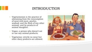 INTRODUCTION
• Vegetarianism is the practice of
abstaining from the consumption
of meat (red meat, poultry,
seafood, and the flesh of any other
animal), and by-products of
animal slaughter.
• Vegan: a person who doesn’t eat
or use any animal products.
• Vegetarian: strictly no meat but
other diary products are allowed.
 