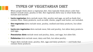 TYPES OF VEGETARIAN DIET
• When people think about a vegetarian diet, they typically think about a diet that
doesn't include meat, poultry or fish. But vegetarian diets vary in what foods they
include and exclude:
• Lacto-vegetarian diets exclude meat, fish, poultry and eggs, as well as foods that
contain them. Dairy products, such as milk, cheese, yogurt and butter, are included.
• Ovo-vegetarian diets exclude meat, poultry, seafood and dairy products, but allow
eggs.
• Lacto-ovo vegetarian diets exclude meat, fish and poultry, but allow dairy products
and eggs.
• Pescatarian diets exclude meat and poultry, dairy, and eggs, but allow fish.
• Pollotarian diets exclude meat, dairy and fish, but allow poultry.
• Vegan diets exclude meat, poultry, fish, eggs and dairy products — and foods that
contain these products.
 