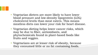 • Vegetarian dieters are more likely to have lower
blood pressure and low-density lipoprotein (LDL)
cholesterol levels than meat eaters. This means
meatless diets can lower your risk for heart disease.
• Vegetarian dieting helps lower cancer risks, which
may be due to fiber, antioxidants, and
phytochemicals found in plant-based foods like
fruits and veggies.
• Vegetarians are at lesser risk of obesity, because
they consumed little or no fat containing foods.
 