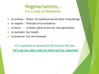 Vegetarianism… 
it’s a way to Humanity 
 to achieve - Peace for mankind and all other living beings 
 to respect - Principle of Co-existence 
 to leave - A better place to live for next generation 
 to maintain- Our health 
 to preserve- Our environment 
It’s a question of someone’s life and our life too… 
let’s use our heart and let mind rest for sometime 
 