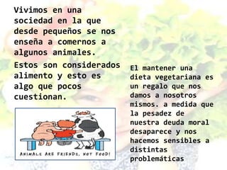 Vivimos en una
sociedad en la que
desde pequeños se nos
enseña a comernos a
algunos animales.
Estos son considerados   El mantener una
alimento y esto es       dieta vegetariana es
algo que pocos           un regalo que nos
cuestionan.              damos a nosotros
                         mismos. a medida que
                         la pesadez de
                         nuestra deuda moral
                         desaparece y nos
                         hacemos sensibles a
                         distintas
                         problemáticas
 