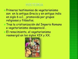  Primeros testimonios de vegetarianismo
son en la antigua Grecia y en antigua india
en siglo 6 a.C. , promovida por grupos
religiosos y filósofos.
 Tras la cristianización del Imperio Romano
e vegetarianismo desapareció .
 El renacimiento, el vegetarianismo
reemergió en los siglos XIX y XX.
 