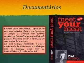 Documentários
Sinopse (meet your meat): “Depois de ver
com seus próprios olhos o cruel processo
de criação de animais para virarem
comida, você entenderá porque milhões de
pessoas decidiram deixar a carne fora de
seus pratos. Para sempre.
Em uma narração comovente, o ator e
ativista Alec Baldwin revela a verdade por
trás da invenção mais cruel da
humanidade – a fazenda industrial.”
 