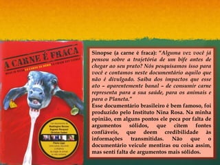 Sinopse (a carne é fraca): “Alguma vez você já
pensou sobre a trajetória de um bife antes de
chegar ao seu prato? Nós pesquisamos isso para
você e contamos neste documentário aquilo que
não é divulgado. Saiba dos impactos que esse
ato – aparentemente banal – de consumir carne
representa para a sua saúde, para os animais e
para o Planeta.”
Esse documentário brasileiro é bem famoso, foi
produzido pelo Instituto Nina Rosa. Na minha
opinião, em alguns pontos ele peca por falta de
argumentos sólidos, que citem fontes
confiáveis, que deem credibilidade às
informações transmitidas. Não que o
documentário veicule mentiras ou coisa assim,
mas senti falta de argumentos mais sólidos.
 