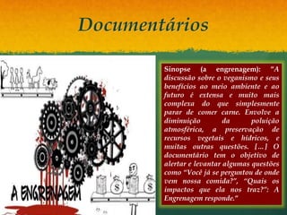 Documentários
Sinopse (a engrenagem): “A
discussão sobre o veganismo e seus
benefícios ao meio ambiente e ao
futuro é extensa e muito mais
complexa do que simplesmente
parar de comer carne. Envolve a
diminuição da poluição
atmosférica, a preservação de
recursos vegetais e hídricos, e
muitas outras questões. […] O
documentário tem o objetivo de
alertar e levantar algumas questões
como “Você já se perguntou de onde
vem nossa comida?”, “Quais os
impactos que ela nos traz?”: A
Engrenagem responde.“
 