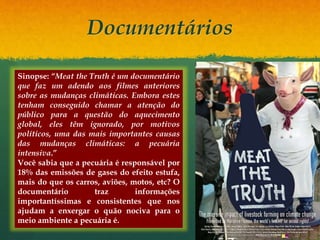 Documentários
Sinopse: “Meat the Truth é um documentário
que faz um adendo aos filmes anteriores
sobre as mudanças climáticas. Embora estes
tenham conseguido chamar a atenção do
público para a questão do aquecimento
global, eles têm ignorado, por motivos
políticos, uma das mais importantes causas
das mudanças climáticas: a pecuária
intensiva.”
Você sabia que a pecuária é responsável por
18% das emissões de gases do efeito estufa,
mais do que os carros, aviões, motos, etc? O
documentário traz informações
importantíssimas e consistentes que nos
ajudam a enxergar o quão nociva para o
meio ambiente a pecuária é.
 