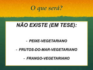 O que será?
 Vegetus: forte, robusto, vigoroso
 Abstenção de carne (qualquer uma! Até frutos
do mar!!!)
 Subclassificações
 Ovolactovegetariano
 Lactovegetariano
 Ovovegetariano
 Vegetariano verdadeiro
/“puro”/estrito/VEGANO
NÃO EXISTE (EM TESE):
- PEIXE-VEGETARIANO
- FRUTOS-DO-MAR-VEGETARIANO
- FRANGO-VEGETARIANO
 