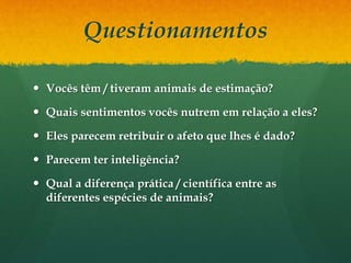 Questionamentos
 Vocês têm / tiveram animais de estimação?
 Quais sentimentos vocês nutrem em relação a eles?
 Eles parecem retribuir o afeto que lhes é dado?
 Parecem ter inteligência?
 Qual a diferença prática / científica entre as
diferentes espécies de animais?
 
