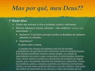 Mas por quê, meu Deus??
1° Razão ética
 Direito dos animais à vida e proteção contra o sofrimento
 Motivos religiosos (hindus, jainistas – não-violência / suksma jiva,
adventistas…)
 Budismo? O primeiro princípio proíbe os Budistas de matarem
pessoas ou animais...
 Espiritismo?
A carne nutre a carne;
A ingestão das vísceras dos animais é um erro de enormes
consequências, do qual derivaram numerosos vícios da nutrição humana.
É de lastimar semelhante situação, mesmo porque, se o estado de
materialidade da criatura exige a cooperação de determinadas vitaminas,
esses valores nutritivos podem ser encontrados nos produtos de origem
vegetal, sem a necessidade absoluta dos matadouros e frigoríficos. Temos
de considerar, porém, a máquina econômica do interesse e da harmonia
coletiva, na qual tantos operários fabricam o seu pão cotidiano. Suas peças
não podem ser destruídas de um dia para o outro, sem perigos graves.
 
