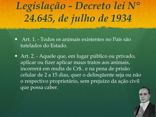 Legislação - Decreto lei N°
24.645, de julho de 1934
 Art. 1. - Todos os animais existentes no País são
tutelados do Estado.
 Art. 2. - Aquele que, em lugar público ou privado,
aplicar ou fizer aplicar maus tratos aos animais,
incorrerá em multa de Cr$.. e na pena de prisão
celular de 2 a 15 dias, quer o delinqüente seja ou não
o respectivo proprietário, sem prejuízo da ação civil
que possa caber.
 