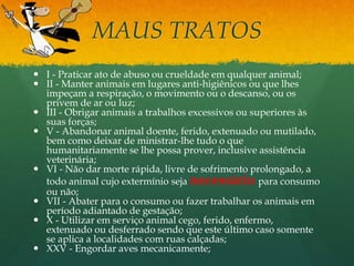 MAUS TRATOS
 I - Praticar ato de abuso ou crueldade em qualquer animal;
 II - Manter animais em lugares anti-higiênicos ou que lhes
impeçam a respiração, o movimento ou o descanso, ou os
privem de ar ou luz;
 III - Obrigar animais a trabalhos excessivos ou superiores às
suas forças;
 V - Abandonar animal doente, ferido, extenuado ou mutilado,
bem como deixar de ministrar-lhe tudo o que
humanitariamente se lhe possa prover, inclusive assistência
veterinária;
 VI - Não dar morte rápida, livre de sofrimento prolongado, a
todo animal cujo extermínio seja necessário para consumo
ou não;
 VII - Abater para o consumo ou fazer trabalhar os animais em
período adiantado de gestação;
 X - Utilizar em serviço animal cego, ferido, enfermo,
extenuado ou desferrado sendo que este último caso somente
se aplica a localidades com ruas calçadas;
 XXV - Engordar aves mecanicamente;
 