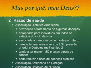 Mas por quê, meu Deus??
2° Razão de saúde
 Associação Dietética Americana
 prevenção e tratamento de algumas doenças
 apropriada para indivíduos em todos os
estágios do ciclo de vida
 associada a menor risco de morte por Infarto
 parece ter menores níveis de LDL, pressão
arterial e Diabetes mellitus tipo 2
 tende a ter menor IMC e taxas gerais de
câncer
 pode reduzir o risco de doenças crônicas
 Associação Americana do Coração
 Associação Britânica de Nutrição
 
