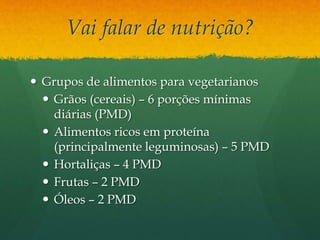 Vai falar de nutrição?
 Grupos de alimentos para vegetarianos
 Grãos (cereais) – 6 porções mínimas
diárias (PMD)
 Alimentos ricos em proteína
(principalmente leguminosas) – 5 PMD
 Hortaliças – 4 PMD
 Frutas – 2 PMD
 Óleos – 2 PMD
 