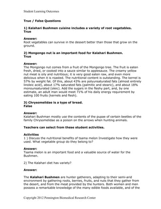 Student Learning Outcomes


True / False Questions

1) Kalahari Bushmen cuisine includes a variety of root vegetables.
True

Answer:
Root vegetables can survive in the dessert better than those that grow on the
ground.

2) Mongongo nut is an important food for Kalahari Bushmen.
True

Answer:
The Mongongo nut comes from a fruit of the Mongongo tree. The fruit is eaten
fresh, dried, or cooked into a sauce similar to applesauce. The creamy yellow
nut meat is oily and nutritious; it is very good eaten raw, and even more
delicious when it is roasted. The nutritional content is outstanding. The kernel is
57% by weight fat. Of this, about 43% are polyunsaturated fats (almost entirely
linoleic acid), about 17% saturated fats (palmitic and stearic), and about 18%
monounsaturated (oleic). Add the sugars in the fleshy part, and, by one
estimate, an adult man would meet 71% of his daily energy requirement by
eating 100 fruits (kernels and flesh).

3) Chrysomelidae is a type of bread.
False

Answer:
Kalahari Bushman mostly use the contents of the pupae of certain beetles of the
family Chrysomelidae as a poison on the arrows when hunting animals.

Teachers can select from these student activities.

Activities
1 ) Discuss the nutritional benefits of tsama melon Investigate how they were
used. What vegetable group do they belong to?

Answer:
Tsama melon is an important food and a valuable source of water for the
Bushmen.

2) The Kalahari diet has variety?

Answer:

The Kalahari Bushmen are hunter gatherers, adapting to their semi-arid
environment by gathering roots, berries, fruits, and nuts that they gather from
the desert, and from the meat provided by the hunters. Both women and men
possess a remarkable knowledge of the many edible foods available, and of the


Copyright 2012 Pennington Biomedical Research Center
 