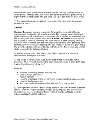Student Learning Outcomes


medicinal and toxic properties of different species. The diet consists mainly of
edible plants. Although the Kalahari is a dry region it contains a great variety of
highly nutritious food plants. The San tribe eats up to 100 different plant types.

3) The Kalahari Bushmen provide all the meat for the tribe while the women
provide the tubers.

Answer:

Kalahari Bushmen men are responsible for providing the meat, although
women might occasionally kill small mammals. The men are expert hunters of
duiker and steenbok, a wildebeest or even one of the smaller burrowing animals
like a springhare, porcupine or even birds. Kalahari Bushmen women provide
the majority of the food, spending two to three days a week foraging varying
distances from the camp, and are also responsible for child care, gathering wood
for fires, carrying water, and cooking. The San tribes eat plants that grow above
the ground and also underground bulbs and tubers. The San women use special
sticks to unearth the bulbs and tubers.

As women are the main collectors of plant foods, they are in a sense the
breadwinners among the Bushmen.

4) The region in which people lived mainly determined the diet of Kalahari
Bushmen. What types of grains do the Kalahari Bushmen use in their diet? Does
it vary depending where they live?

Consider:

      How the food was gathered and prepared.
      Who gathered or hunted?
      Role of women?
      How the knowledge of the environment, food and cooking was passed on.
      How the food was named.
      Any traditional eating pattern that was specific to that region.

5) Investigate two Internet sites or recipe books to find some Kalahari Bushmen
recipes. Examine the photographs, images, style, language and presentation.
Consider how these websites and books reflect a changing attitude towards
indigenous foods? List the websites.




Copyright 2012 Pennington Biomedical Research Center
 