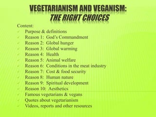 VEGETARIANISM AND VEGANISM:
THE RIGHT CHOICES
Content:
 Purpose & definitions
 Reason 1: God’s Commandment
 Reason 2: Global hunger
 Reason 3: Global warming
 Reason 4: Health
 Reason 5: Animal welfare
 Reason 6: Conditions in the meat industry
 Reason 7: Cost & food security
 Reason 8: Human nature
 Reason 9: Spiritual development
 Reason 10: Aesthetics
 Famous vegetarians & vegans
 Quotes about vegetarianism
 Videos, reports and other resources
 