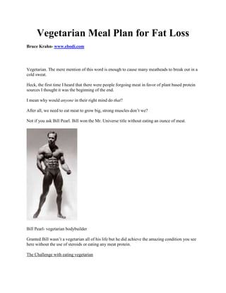 Vegetarian Meal Plan for Fat Loss
Bruce Krahn- www.ebodi.com




Vegetarian. The mere mention of this word is enough to cause many meatheads to break out in a
cold sweat.

Heck, the first time I heard that there were people forgoing meat in favor of plant based protein
sources I thought it was the beginning of the end.

I mean why would anyone in their right mind do that?

After all, we need to eat meat to grow big, strong muscles don’t we?

Not if you ask Bill Pearl. Bill won the Mr. Universe title without eating an ounce of meat.




Bill Pearl- vegetarian bodybuilder

Granted Bill wasn’t a vegetarian all of his life but he did achieve the amazing condition you see
here without the use of steroids or eating any meat protein.

The Challenge with eating vegetarian
 