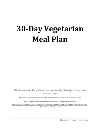1 | w w w . l i v i n g s p i n a l . c o m
30-Day Vegetarian
Meal Plan
All information in this guide has been gathered by LivingSpinal from these
sources below:
http://www.leanrunnerbean.com/30-day-diet-how-to-lose-weight-in-30-days-guaranteed/
http://www.the30dayveganchallenge.com/fe/29373-30-day-vegan-challenge
https://images.template.net/wp-content/uploads/2016/01/11040917/30-Day-Meal-Plan-for-Weigh-Loss-PDF-
Template-Free-Download.pdf
 