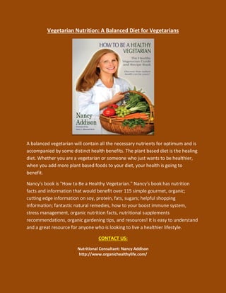 Vegetarian Nutrition: A Balanced Diet for Vegetarians
A balanced vegetarian will contain all the necessary nutrients for optimum and is
accompanied by some distinct health benefits. The plant based diet is the healing
diet. Whether you are a vegetarian or someone who just wants to be healthier,
when you add more plant based foods to your diet, your health is going to
benefit.
Nancy's book is "How to Be a Healthy Vegetarian." Nancy's book has nutrition
facts and information that would benefit over 115 simple gourmet, organic;
cutting edge information on soy, protein, fats, sugars; helpful shopping
information; fantastic natural remedies, how to your boost immune system,
stress management, organic nutrition facts, nutritional supplements
recommendations, organic gardening tips, and resources! It is easy to understand
and a great resource for anyone who is looking to live a healthier lifestyle.
CONTACT US:
Nutritional Consultant: Nancy Addison
http://www.organichealthylife.com/
 