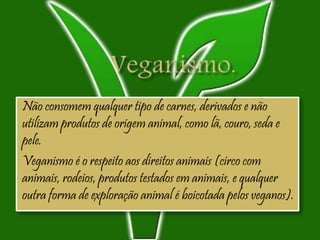 Não consomem qualquer tipo de carnes, derivados e não
utilizam produtos de origem animal, como lã, couro, seda e
pele.
Veganismo é o respeito aos direitos animais (circo com
animais, rodeios, produtos testados em animais, e qualquer
outra forma de exploração animal é boicotada pelos veganos).
 