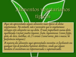 Aqui são apresentados alguns alimentos mais típicos de dietas
vegetarianas. No entanto, não é necessário que os vegetarianos
incluam estes alimentos na sua dieta. O mais importante numa dieta
equilibrada é incluir muitos legumes, fruta, leguminosas (como feijão,
grão-de-bico, lentilhas, etc.) e cereais (como arroz, pão e massa, de
preferência integrais).
A maioria dos alimentos aqui apresentados encontra-se facilmente em
qualquer loja de produtos/naturais dietéticos, sendo que alguns
também se encontram nos hipermercados e supermercados.
 