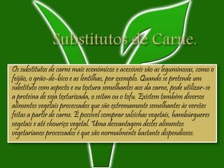 Os substitutos de carne mais económicos e acessíveis são as leguminosas, como o
feijão, o grão-de-bico e as lentilhas, por exemplo. Quando se pretende um
substituto com aspecto e ou textura semelhantes aos da carne, pode utilizar-se
a proteína de soja texturizada, o seitan ou o tofu. Existem também diversos
alimentos vegetais processados que são extremamente semelhantes às versões
feitas a partir de carne. É possível comprar salsichas vegetais, hambúrgueres
vegetais e até chouriço vegetal. Uma desvantagem destes alimentos
vegetarianos processados é que são normalmente bastante dispendiosos.
 
