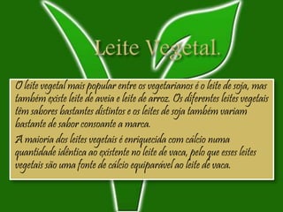 O leite vegetal mais popular entre os vegetarianos é o leite de soja, mas
também existe leite de aveia e leite de arroz. Os diferentes leites vegetais
têm sabores bastantes distintos e os leites de soja também variam
bastante de sabor consoante a marca.
A maioria dos leites vegetais é enriquecida com cálcio numa
quantidade idêntica ao existente no leite de vaca, pelo que esses leites
vegetais são uma fonte de cálcio equiparável ao leite de vaca.
 