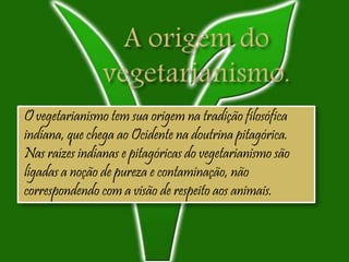 O vegetarianismo tem sua origem na tradição filosófica
indiana, que chega ao Ocidente na doutrina pitagórica.
Nas raízes indianas e pitagóricas do vegetarianismo são
ligadas a noção de pureza e contaminação, não
correspondendo com a visão de respeito aos animais.
 