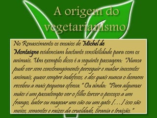 No Renascimento os ensaios de Michel de
Montaigne evidenciam bastante sensibilidade para com os
animais. Um exemplo disso é a seguinte passagem: "Nunca
pude ver sem constrangimento perseguir e matar inocentes
animais, quase sempre indefesos, e dos quais nunca o homem
recebeu a mais pequena ofensa." Ou ainda: "Para algumas
mães é um passatempo ver o filho torcer o pescoço a um
frango, bater ou magoar um cão ou um gato […] isso são
meios, sementes e raízes da crueldade, tirania e traição."
 