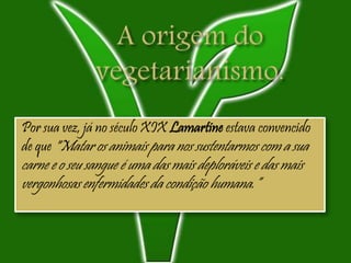 Por sua vez, já no século XIX Lamartine estava convencido
de que "Matar os animais para nos sustentarmos com a sua
carne e o seu sangue é uma das mais deploráveis e das mais
vergonhosas enfermidades da condição humana.”
 