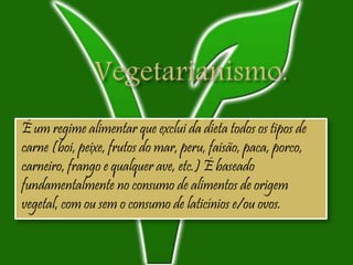 É um regime alimentar que exclui da dieta todos os tipos de
carne (boi, peixe, frutos do mar, peru, faisão, paca, porco,
carneiro, frango e qualquer ave, etc.) É baseado
fundamentalmente no consumo de alimentos de origem
vegetal, com ou sem o consumo de laticínios e/ou ovos.
 