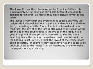  This looks like another classic recipe book recipe. I think this
  would mainly be for adults as like I said before it would be to
  complex for children, as mostly they have picture format recipe
  books.
 The layout is very clear and everything is spaced out well, the
  recipe side looks well laid out in just a standard black and white
  form, the writing and the font colour is in a formal and easy to
  read font, the size at of the font is also good as it is clear. At the
  other side of the double page is the image of the food, it is a
  good image – it shows you what you need to see but is not
  anything fancy, the person themselves could have taken it, but
  the lighting is set up well. I think the layout of the recipe pages
  could be better, for example they could have had the pages a bit
  brighter or taken the image from an interesting angle to make
  the pages more eye catching.
 