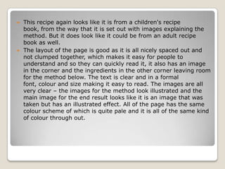  This recipe again looks like it is from a children's recipe
  book, from the way that it is set out with images explaining the
  method. But it does look like it could be from an adult recipe
  book as well.
 The layout of the page is good as it is all nicely spaced out and
  not clumped together, which makes it easy for people to
  understand and so they can quickly read it, it also has an image
  in the corner and the ingredients in the other corner leaving room
  for the method below. The text is clear and in a formal
  font, colour and size making it easy to read. The images are all
  very clear – the images for the method look illustrated and the
  main image for the end result looks like it is an image that was
  taken but has an illustrated effect. All of the page has the same
  colour scheme of which is quite pale and it is all of the same kind
  of colour through out.
 